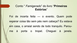 Conto “ Famigerado” do livro “Primeiras
Estórias”
Foi de incerta feita — o evento. Quem pode
esperar coisa tão sem pés nem cabeça? Eu estava
em casa, o arraial sendo de todo tranquilo. Parou-
me à porta o tropel. Cheguei à janela.
 