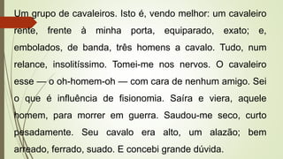 Um grupo de cavaleiros. Isto é, vendo melhor: um cavaleiro
rente, frente à minha porta, equiparado, exato; e,
embolados, de banda, três homens a cavalo. Tudo, num
relance, insolitíssimo. Tomei-me nos nervos. O cavaleiro
esse — o oh-homem-oh — com cara de nenhum amigo. Sei
o que é influência de fisionomia. Saíra e viera, aquele
homem, para morrer em guerra. Saudou-me seco, curto
pesadamente. Seu cavalo era alto, um alazão; bem
arreado, ferrado, suado. E concebi grande dúvida.
 