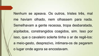 Nenhum se apeava. Os outros, tristes três, mal
me haviam olhado, nem olhassem para nada.
Semelhavam a gente receosa, tropa desbaratada,
sopitados, constrangidos coagidos, sim. Isso por
isso, que o cavaleiro solerte tinha o ar de regê-los:
a meio-gesto, desprezivo, intimara-os de pegarem
o lugar onde agora se encostavam.
 