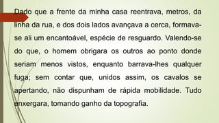 Dado que a frente da minha casa reentrava, metros, da
linha da rua, e dos dois lados avançava a cerca, formava-
se ali um encantoável, espécie de resguardo. Valendo-se
do que, o homem obrigara os outros ao ponto donde
seriam menos vistos, enquanto barrava-lhes qualquer
fuga; sem contar que, unidos assim, os cavalos se
apertando, não dispunham de rápida mobilidade. Tudo
enxergara, tomando ganho da topografia.
 