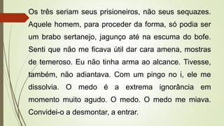 Os três seriam seus prisioneiros, não seus sequazes.
Aquele homem, para proceder da forma, só podia ser
um brabo sertanejo, jagunço até na escuma do bofe.
Senti que não me ficava útil dar cara amena, mostras
de temeroso. Eu não tinha arma ao alcance. Tivesse,
também, não adiantava. Com um pingo no i, ele me
dissolvia. O medo é a extrema ignorância em
momento muito agudo. O medo. O medo me miava.
Convidei-o a desmontar, a entrar.
 