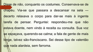 Disse de não, conquanto os costumes. Conservava-se de
chapéu. Via-se que passara a descansar na sela —
decerto relaxava o corpo para dar-se mais à ingente
tarefa de pensar. Perguntei: respondeu-me que não
estava doente, nem vindo à receita ou consulta. Sua voz
se espaçava, querendo-se calma; a fala de gente de mais
longe, talvez são-franciscano. Sei desse tipo de valentão
que nada alardeia, sem farroma.
 