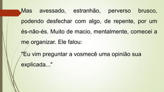 Mas avessado, estranhão, perverso brusco,
podendo desfechar com algo, de repente, por um
és-não-és. Muito de macio, mentalmente, comecei a
me organizar. Ele falou:
"Eu vim preguntar a vosmecê uma opinião sua
explicada..."
 