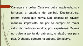 Carregara a celha. Causava outra inquietude, sua
farrusca, a catadura de canibal. Desfranziu-se,
porém, quase que sorriu. Daí, desceu do cavalo;
maneiro, imprevisto. Se por se cumprir do maior
valor de melhores modos; por esperteza? Reteve
no pulso a ponta do cabresto, o alazão era para
paz. O chapéu sempre na cabeça. Um alarve.
 