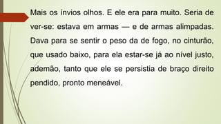 Mais os ínvios olhos. E ele era para muito. Seria de
ver-se: estava em armas — e de armas alimpadas.
Dava para se sentir o peso da de fogo, no cinturão,
que usado baixo, para ela estar-se já ao nível justo,
ademão, tanto que ele se persistia de braço direito
pendido, pronto meneável.
 