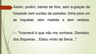 Assim, porém, banda de fora, sem a-graças de
hóspede nem surdez de paredes, tinha para um
se inquietar, sem medida e sem certeza.
— "Vosmecê é que não me conhece. Damázio,
dos Siqueiras... Estou vindo da Serra..."
 