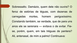 Sobressalto. Damázio, quem dele não ouvira? O
feroz de estórias de léguas, com dezenas de
carregadas mortes, homem perigosíssimo.
Constando também, se verdade, que de para uns
anos ele se serenara — evitava o de evitar. Fie-
se, porém, quem, em tais tréguas de pantera?
Ali, antenasal, de mim a palmo! Continuava:
 