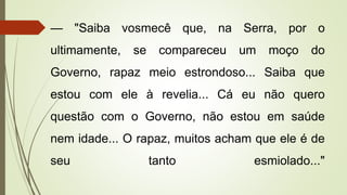 — "Saiba vosmecê que, na Serra, por o
ultimamente, se compareceu um moço do
Governo, rapaz meio estrondoso... Saiba que
estou com ele à revelia... Cá eu não quero
questão com o Governo, não estou em saúde
nem idade... O rapaz, muitos acham que ele é de
seu tanto esmiolado..."
 