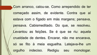 Com arranco, calou-se. Como arrependido de ter
começado assim, de evidente. Contra que aí
estava com o fígado em más margens; pensava,
pensava. Cabismeditado. Do que, se resolveu.
Levantou as feições. Se é que se riu: aquela
crueldade de dentes. Encarar, não me encarava,
só se fito à meia esguelha. Latejava-lhe um
orgulho indeciso. Redigiu seu monologar.
 