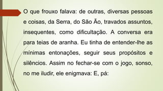 O que frouxo falava: de outras, diversas pessoas
e coisas, da Serra, do São Ão, travados assuntos,
insequentes, como dificultação. A conversa era
para teias de aranha. Eu tinha de entender-lhe as
mínimas entonações, seguir seus propósitos e
silêncios. Assim no fechar-se com o jogo, sonso,
no me iludir, ele enigmava: E, pá:
 