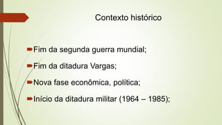 Contexto histórico
Fim da segunda guerra mundial;
Fim da ditadura Vargas;
Nova fase econômica, política;
Início da ditadura militar (1964 – 1985);
 