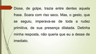 Disse, de golpe, trazia entre dentes aquela
frase. Soara com riso seco. Mas, o gesto, que
se seguiu, imperava-se de toda a rudez
primitiva, de sua presença dilatada. Detinha
minha resposta, não queria que eu a desse de
imediato.
 