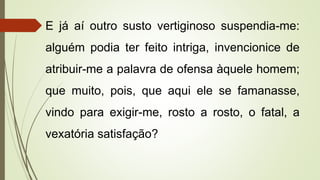 E já aí outro susto vertiginoso suspendia-me:
alguém podia ter feito intriga, invencionice de
atribuir-me a palavra de ofensa àquele homem;
que muito, pois, que aqui ele se famanasse,
vindo para exigir-me, rosto a rosto, o fatal, a
vexatória satisfação?
 