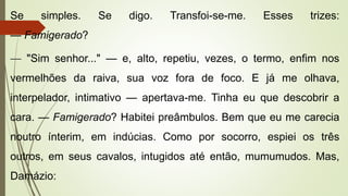 Se simples. Se digo. Transfoi-se-me. Esses trizes:
— Famigerado?
— "Sim senhor..." — e, alto, repetiu, vezes, o termo, enfim nos
vermelhões da raiva, sua voz fora de foco. E já me olhava,
interpelador, intimativo — apertava-me. Tinha eu que descobrir a
cara. — Famigerado? Habitei preâmbulos. Bem que eu me carecia
noutro ínterim, em indúcias. Como por socorro, espiei os três
outros, em seus cavalos, intugidos até então, mumumudos. Mas,
Damázio:
 