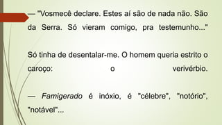 — "Vosmecê declare. Estes aí são de nada não. São
da Serra. Só vieram comigo, pra testemunho..."
Só tinha de desentalar-me. O homem queria estrito o
caroço: o verivérbio.
— Famigerado é inóxio, é "célebre", "notório",
"notável"...
 