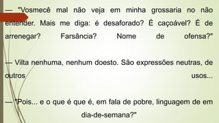 — "Vosmecê mal não veja em minha grossaria no não
entender. Mais me diga: é desaforado? É caçoável? É de
arrenegar? Farsância? Nome de ofensa?"
— Vilta nenhuma, nenhum doesto. São expressões neutras, de
outros usos...
— "Pois... e o que é que é, em fala de pobre, linguagem de em
dia-de-semana?"
 