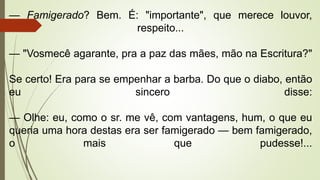 — Famigerado? Bem. É: "importante", que merece louvor,
respeito...
— "Vosmecê agarante, pra a paz das mães, mão na Escritura?"
Se certo! Era para se empenhar a barba. Do que o diabo, então
eu sincero disse:
— Olhe: eu, como o sr. me vê, com vantagens, hum, o que eu
queria uma hora destas era ser famigerado — bem famigerado,
o mais que pudesse!...
 