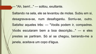 — "Ah, bem!..." — soltou, exultante.
Saltando na sela, ele se levantou de molas. Subiu em si,
desagravava-se, num desafogaréu. Sorriu-se, outro.
Satisfez aqueles três: — "Vocês podem ir, compadres.
Vocês escutaram bem a boa descrição..." — e eles
prestes se partiram. Só aí se chegou, beirando-me a
janela, aceitava um copo d'água.
 