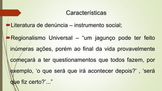 Características
Literatura de denúncia – instrumento social;
Regionalismo Universal – “um jagunço pode ter feito
inúmeras ações, porém ao final da vida provavelmente
começará a ter questionamentos que todos fazem, por
exemplo, ‘o que será que irá acontecer depois?’ , ‘será
que fiz certo?’...”
 