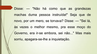 Disse: — "Não há como que as grandezas
machas duma pessoa instruída!" Seja que de
novo, por um mero, se torvava? Disse: — "Sei lá,
às vezes o melhor mesmo, pra esse moço do
Governo, era ir-se embora, sei não..." Mas mais
sorriu, apagara-se-lhe a inquietação.
 