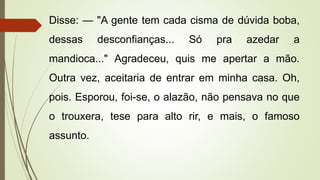 Disse: — "A gente tem cada cisma de dúvida boba,
dessas desconfianças... Só pra azedar a
mandioca..." Agradeceu, quis me apertar a mão.
Outra vez, aceitaria de entrar em minha casa. Oh,
pois. Esporou, foi-se, o alazão, não pensava no que
o trouxera, tese para alto rir, e mais, o famoso
assunto.
 