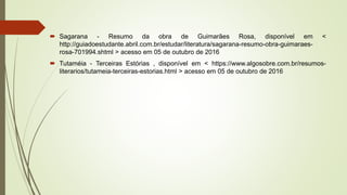  Sagarana - Resumo da obra de Guimarães Rosa, disponível em <
http://guiadoestudante.abril.com.br/estudar/literatura/sagarana-resumo-obra-guimaraes-
rosa-701994.shtml > acesso em 05 de outubro de 2016
 Tutaméia - Terceiras Estórias , disponível em < https://www.algosobre.com.br/resumos-
literarios/tutameia-terceiras-estorias.html > acesso em 05 de outubro de 2016
 