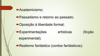 Academicismo;
Passadismo e retorno ao passado;
Oposição à liberdade formal;
Experimentações artísticas (ficção
experimental);
Realismo fantástico (contos fantásticos);
 