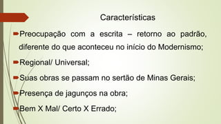 Características
Preocupação com a escrita – retorno ao padrão,
diferente do que aconteceu no início do Modernismo;
Regional/ Universal;
Suas obras se passam no sertão de Minas Gerais;
Presença de jagunços na obra;
Bem X Mal/ Certo X Errado;
 