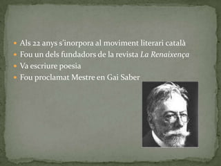  Als 22 anys s’inorpora al moviment literari catal{
 Fou un dels fundadors de la revista La Renaixença
 Va escriure poesia
 Fou proclamat Mestre en Gai Saber
 
