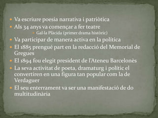  Va escriure poesia narrativa i patriòtica
 Als 34 anys va començar a fer teatre
          Gal·la Plàcida (primer drama històric)
 Va participar de manera activa en la política
 El 1885 prengué part en la redacció del Memorial de
  Gregues
 El 1894 fou elegit president de l’Ateneu Barcelonès
 La seva activitat de poeta, dramaturg i polític el
  convertiren en una figura tan popular com la de
  Verdaguer
 El seu enterrament va ser una manifestació de do
  multitudinària
 