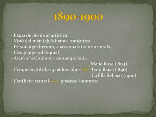 - Etapa de plenitud artística.
- Visió del món i dels homes romàntica.
- Personatges heroics, apassionats i sentimentals.
- Llenguatge col·loquial.
- Acció a la Catalunya contemporània.
                                        Maria Rosa (1894)
- Composició de les 3 millors obres     Terra Baixa (1896)
                                         La filla del mar (1900)
- Conflicte central       possessió amorosa
 