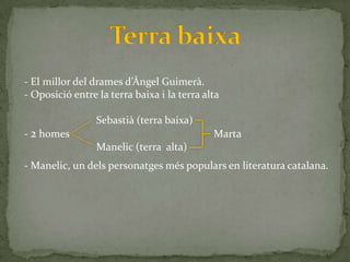 - El millor del drames d’Àngel Guimer{.
- Oposició entre la terra baixa i la terra alta

                 Sebastià (terra baixa)
- 2 homes                                    Marta
                 Manelic (terra alta)
- Manelic, un dels personatges més populars en literatura catalana.
 