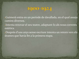 ●Guimerà entra en un període de davallada, en el qual assaja
camins diversos.
●Intenta renovar el seu teatre, adaptant-lo als nous corrents

estètics.
●Després d'uns anys sense escriure intenta un retorn vers els

drames que havia fet a la primera etapa.
 