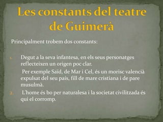 Principalment trobem dos constants:

1.   Degut a la seva infantesa, en els seus personatges
     reflecteixen un origen poc clar.
      Per exemple Saïd, de Mar i Cel, és un morisc valencià
     expulsat del seu país, fill de mare cristiana i de pare
     musulmà.
2.    L’home és bo per naturalesa i la societat civilitzada és
     qui el corromp.
 