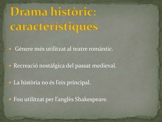  Gènere més utilitzat al teatre romàntic.


 Recreació nostàlgica del passat medieval.


 La història no és l’eix principal.


 Fou utilitzat per l’anglès Shakespeare.
 