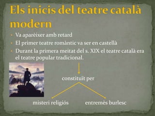 • Va aparèixer amb retard
• El primer teatre romàntic va ser en castellà
• Durant la primera meitat del s. XIX el teatre català era
  el teatre popular tradicional.


                      constituït per



         misteri religiós          entremès burlesc
 