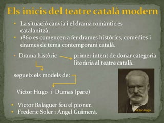 • La situació canvia i el drama romàntic es
  catalanitzà.
• 1860 es comencen a fer drames històrics, comèdies i
  drames de tema contemporani català.
• Drama històric         primer intent de donar categoria
                         literària al teatre català.

segueix els models de:

 Victor Hugo i Dumas (pare)

• Víctor Balaguer fou el pioner.
• Frederic Soler i Àngel Guimerà.               Víctor Hugo
 