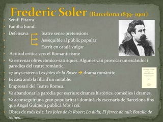 • Serafí Pitarra
• Família humil
• Defensava          Teatre sense pretensions
•                    Assequible al públic popular
•                    Escrit en català vulgar
•   Actitud crítica vers el Romanticisme
•   Va estrenar obres còmico-satíriques. Algunes van provocar un escàndol i
    paròdies del teatre romàntic.
• 27 anys estrena Les joies de la Roser  drama romàntic
• Es cas{ amb la filla d’un notable.
• Empresari del Teatre Romea.
• Va abandonar la paròdia per escriure drames històrics, comèdies i drames.
• Va aconseguir una gran popularitat i dominà els escenaris de Barcelona fins
  que Àngel Guimerà publicà Mar i cel.
• Obres de més èxit: Les joies de la Roser; La dida; El ferrer de tall; Batalla de
  reines.
 