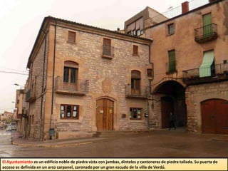 El Ayuntamiento es un edificio noble de piedra vista con jambas, dinteles y cantoneras de piedra tallada. Su puerta de
acceso es definida en un arco carpanel, coronado por un gran escudo de la villa de Verdú.
 
