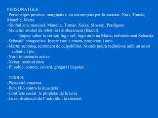 PERSONATGES
-Personatges positius: marginats o no corromputs per la societat: Nuri, Tomàs,
Manelic, Marta.
-Simbolisme nominal: Manelic, Tomàs, Xeixa, Mossèn, Perdigons
-Manelic: símbol de rebel·lia i alliberament (feudal).
Etapes: saber la veritat; fugir sol; fugir amb na Marta; enfrontament Sebastià.
-Sebastià: antagonista. Inepte com a amant, propietari i amo
-Marta: submisa, sentiment de culpabilitat. Només podrà redimir-se amb un amor
autèntic i pur
-Nuri: innocència activa
-Xeixa: rectitud ètica
-El poble: sotmès, covard, gregari i llagoter.
-TEMES:
-Possessió amorosa
-Rebel·lió contra la injustícia
-Conflicte social: la propietat de la terra
-La confrontació de l’individu i la societat
 