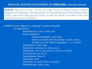 ANÀLISI DEL REGISTRE D’UN FRAGMENT DE TERRA BAIXA (Acte primer, Escena XII)
RESUM: Cada nit ve el llop i se’n du una ovella. Un dia en Manelic l’espera a l’aguait;
finalment, ja de matinada, es presenta, però no és capaç d’escometre’l. Sent els gemecs de les
ovelles i, quan torna el llop pel camí, l’ataca i el mata. En Manelic cau malferit al fons d’un
torrent, on el socorren uns pastors.
CANAL: Escrit. Ordenat i no espontani. Pseudo­col·loquial.
Col·loquialismes:
­Redundàncies: sí que és molt, això
­Punts suspensius:
­Frases incompletes: i això durà...
­Frases en suspens per crear intriga: escolto, escolto...
­El·lipsis per crear silencis expectants: i... a l’endemà
­Polisíndeton: a tota l’obra.
­Repeticions: allunyant­se, allunyant­se
­Hipèrbatons: que la vaig sentir al coll, la seva bufera
­Exclamacions: qui sap lo!
­Augmentatius: lloparro
­Diminutius: airet
­Anacoluts: I jo quina ràbia a mi mateix
­Dialectalismes: bufera, jaça
 