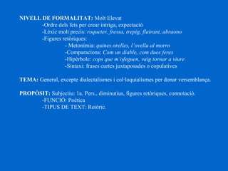 NIVELL DE FORMALITAT: Molt Elevat
­Ordre dels fets per crear intriga, expectació
­Lèxic molt precís: roqueter, fressa, trepig, flairant, abraono
­Figures retòriques:
­ Metonímia: quines orelles, l’ovella al morro
­Comparacions: Com un diable, com dues feres
­Hipèrbole: cops que m’ofeguen, vaig tornar a viure
­Sintaxi: frases curtes juxtaposades o copulatives
TEMA: General, excepte dialectalismes i col·loquialismes per donar versemblança.
PROPÒSIT: Subjectiu: 1a. Pers., diminutius, figures retòriques, connotació.
­FUNCIÓ: Poètica
­TIPUS DE TEXT: Retòric.
 