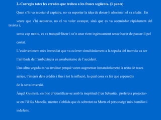 2.-Corregiu totes les errades que trobeu a les frases següents. (3 punts)
Quan s’hi va acostar el captaire, no va suportar la idea de donar-li almoina i el va eludir. En
veure que s’hi acostava, no el va voler avançar, sinó que es va acomiadar ràpidament del
taxista i,
sense cap motiu, es va tranquil·litzar i se’n anar rient ingènuament sense haver de passar-li pel
costat.
L’esdeveniment més immediat que va ocórrer simultàniament a la topada del tramvia va ser
l’arribada de l’ambulància en assabentarse de l’accident.
Una altra vegada es va arruïnar perquè varen augmentar instantàniament la resta de taxes
aèries, l’interès dels crèdits i fins i tot la inflació, la qual cosa va fer que espenedís
de la seva inversió.
Àngel Guimerà, en lloc d’identificar-se amb la ineptitud d’en Sebastià, prefereix projectar-
se en l’il·lús Manelic, mentre s’oblida que és sobretot na Marta el personatge més humiliat i
indefens.
 