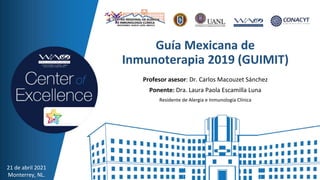 Guía Mexicana de
Inmunoterapia 2019 (GUIMIT)
Profesor asesor: Dr. Carlos Macouzet Sánchez
Ponente: Dra. Laura Paola Escamilla Luna
Residente de Alergia e Inmunología Clínica
21 de abril 2021
Monterrey, NL.
 