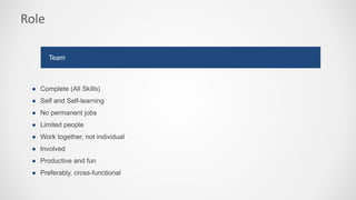 Role
● Complete (All Skills)
● Self and Self-learning
● No permanent jobs
● Limited people
● Work together, not individual
● Involved
● Productive and fun
● Preferably, cross-functional
Team
 