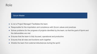 Role
● Is not a Project Manager! Facilitates the team
● Responsible for the importation and compliance with Scrum values and practices
● Solves problems for the progress of projects identified by the team, so that the goal of Sprint and
the deliverables are met
● Ensures that the team is fully focused, operational and productive
● Ensures that all roles and functions work together
● Shields the team from external disturbances during the sprint
Scrum Master
 