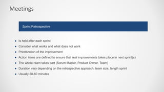Meetings
● Is held after each sprint
● Consider what works and what does not work
● Prioritization of the improvement
● Action items are defined to ensure that real improvements takes place in next sprint(s)
● The whole ream takes part (Scrum Master, Product Owner, Team)
● Duration vary depending on the retrospective approach, team size, length sprint
● Usually 30-60 minutes
Sprint Retrospective
 