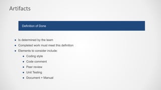 Artifacts
● Is determined by the team
● Completed work must meet this definition
● Elements to consider include:
● Coding style
● Code comment
● Peer review
● Unit Testing
● Document + Manual
Definition of Done
 