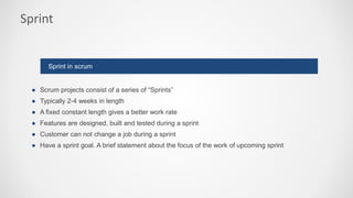 Sprint
● Scrum projects consist of a series of “Sprints”
● Typically 2-4 weeks in length
● A fixed constant length gives a better work rate
● Features are designed, built and tested during a sprint
● Customer can not change a job during a sprint
● Have a sprint goal. A brief statement about the focus of the work of upcoming sprint
Sprint in scrum
 
