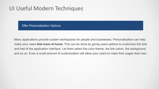 UI Useful Modern Techniques
Many applications provide custom workspaces for people and businesses. Personalization can help
make your users feel more at home. This can be done by giving users options to customize the look
and feel of the application interface. Let them select the color theme, the link colors, the background
and so on. Even a small amount of customization will allow your users to make their pages their own.
Offer Personalization Options
 